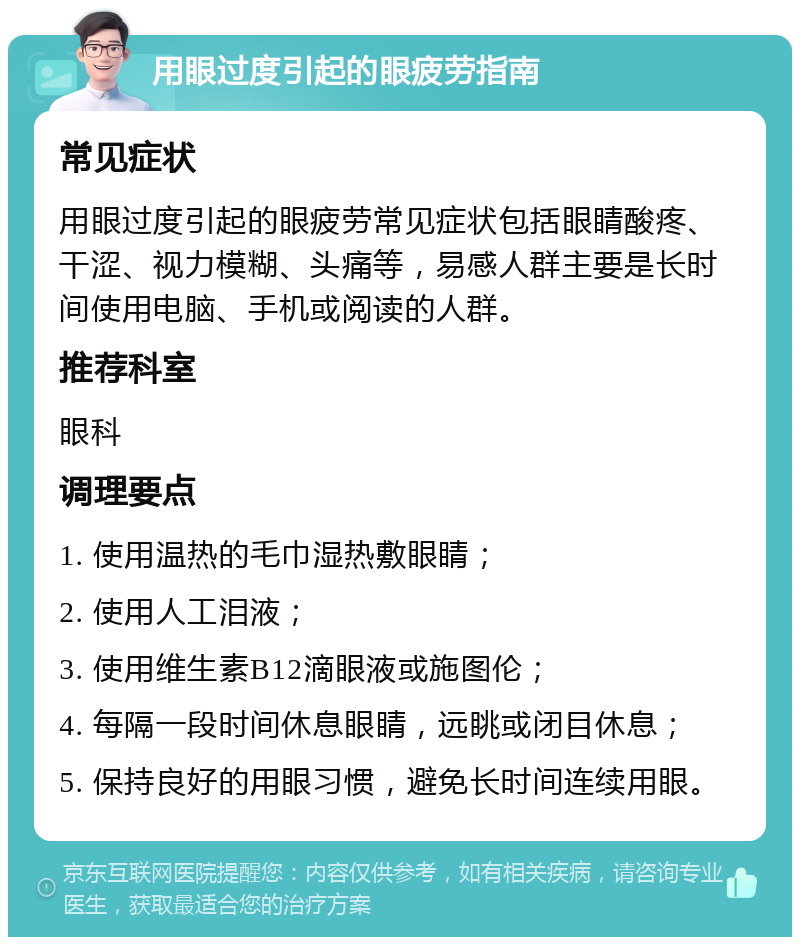 用眼过度引起的眼疲劳指南 常见症状 用眼过度引起的眼疲劳常见症状包括眼睛酸疼、干涩、视力模糊、头痛等，易感人群主要是长时间使用电脑、手机或阅读的人群。 推荐科室 眼科 调理要点 1. 使用温热的毛巾湿热敷眼睛； 2. 使用人工泪液； 3. 使用维生素B12滴眼液或施图伦； 4. 每隔一段时间休息眼睛，远眺或闭目休息； 5. 保持良好的用眼习惯，避免长时间连续用眼。