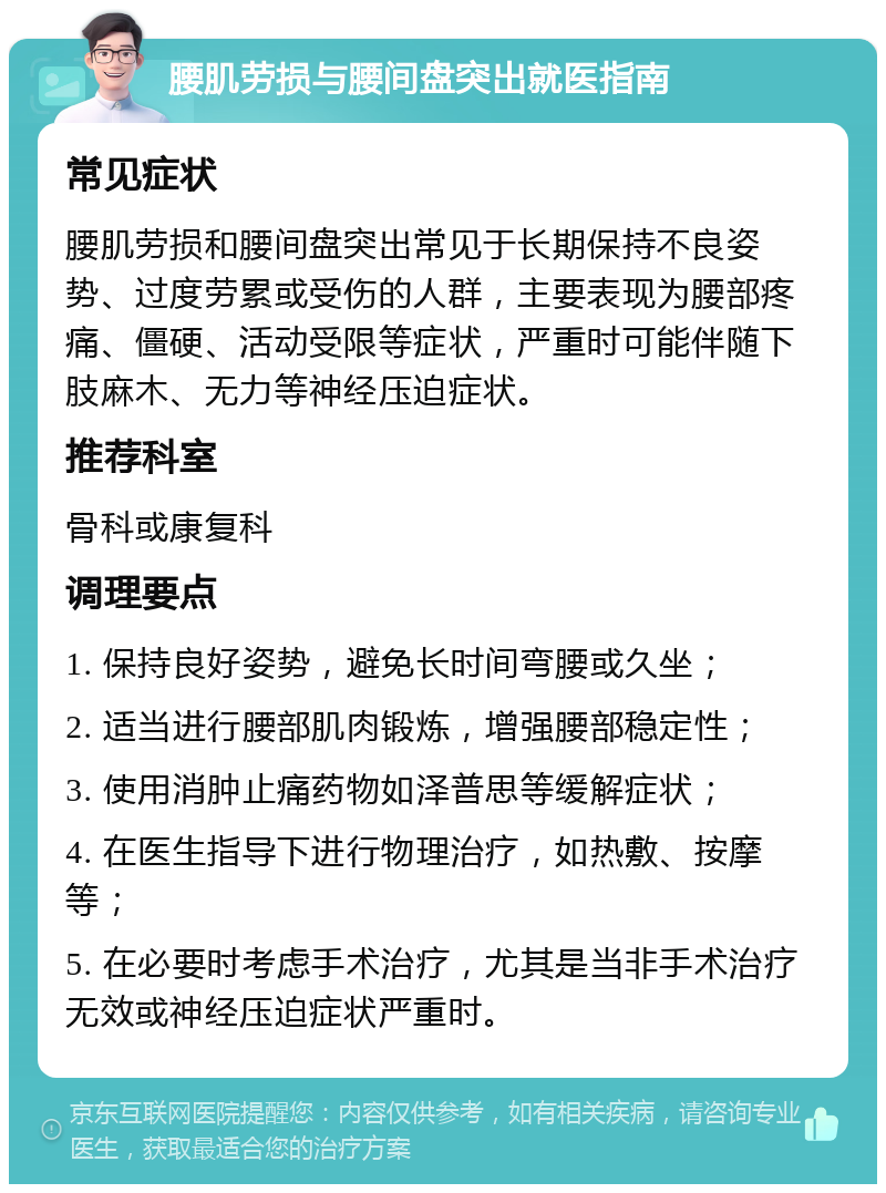 腰肌劳损与腰间盘突出就医指南 常见症状 腰肌劳损和腰间盘突出常见于长期保持不良姿势、过度劳累或受伤的人群，主要表现为腰部疼痛、僵硬、活动受限等症状，严重时可能伴随下肢麻木、无力等神经压迫症状。 推荐科室 骨科或康复科 调理要点 1. 保持良好姿势，避免长时间弯腰或久坐； 2. 适当进行腰部肌肉锻炼，增强腰部稳定性； 3. 使用消肿止痛药物如泽普思等缓解症状； 4. 在医生指导下进行物理治疗，如热敷、按摩等； 5. 在必要时考虑手术治疗，尤其是当非手术治疗无效或神经压迫症状严重时。