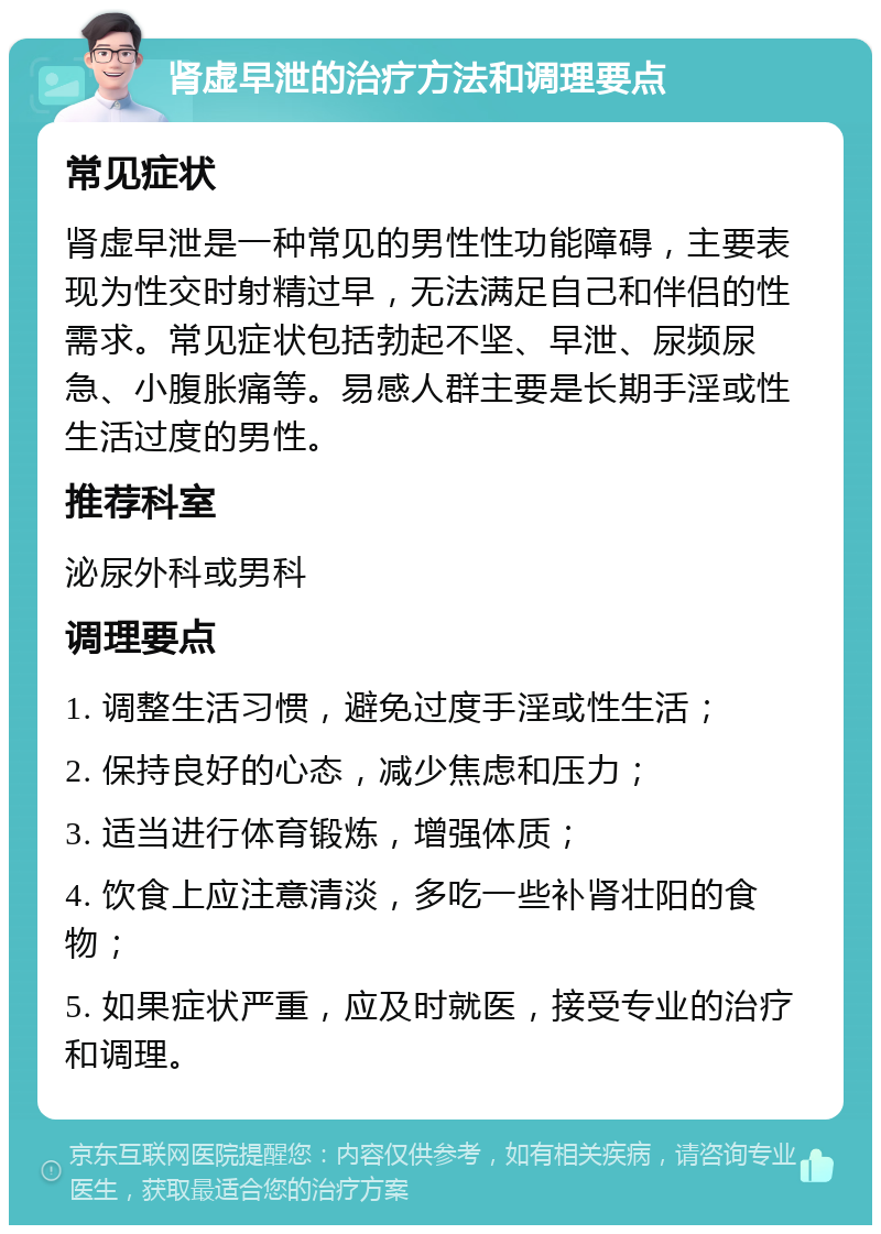 肾虚早泄的治疗方法和调理要点 常见症状 肾虚早泄是一种常见的男性性功能障碍，主要表现为性交时射精过早，无法满足自己和伴侣的性需求。常见症状包括勃起不坚、早泄、尿频尿急、小腹胀痛等。易感人群主要是长期手淫或性生活过度的男性。 推荐科室 泌尿外科或男科 调理要点 1. 调整生活习惯，避免过度手淫或性生活； 2. 保持良好的心态，减少焦虑和压力； 3. 适当进行体育锻炼，增强体质； 4. 饮食上应注意清淡，多吃一些补肾壮阳的食物； 5. 如果症状严重，应及时就医，接受专业的治疗和调理。