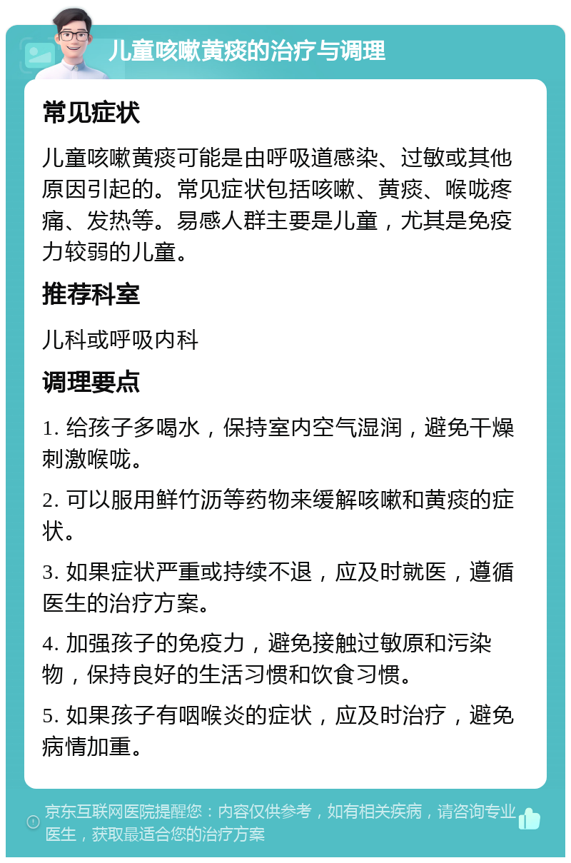 儿童咳嗽黄痰的治疗与调理 常见症状 儿童咳嗽黄痰可能是由呼吸道感染、过敏或其他原因引起的。常见症状包括咳嗽、黄痰、喉咙疼痛、发热等。易感人群主要是儿童，尤其是免疫力较弱的儿童。 推荐科室 儿科或呼吸内科 调理要点 1. 给孩子多喝水，保持室内空气湿润，避免干燥刺激喉咙。 2. 可以服用鲜竹沥等药物来缓解咳嗽和黄痰的症状。 3. 如果症状严重或持续不退，应及时就医，遵循医生的治疗方案。 4. 加强孩子的免疫力，避免接触过敏原和污染物，保持良好的生活习惯和饮食习惯。 5. 如果孩子有咽喉炎的症状，应及时治疗，避免病情加重。