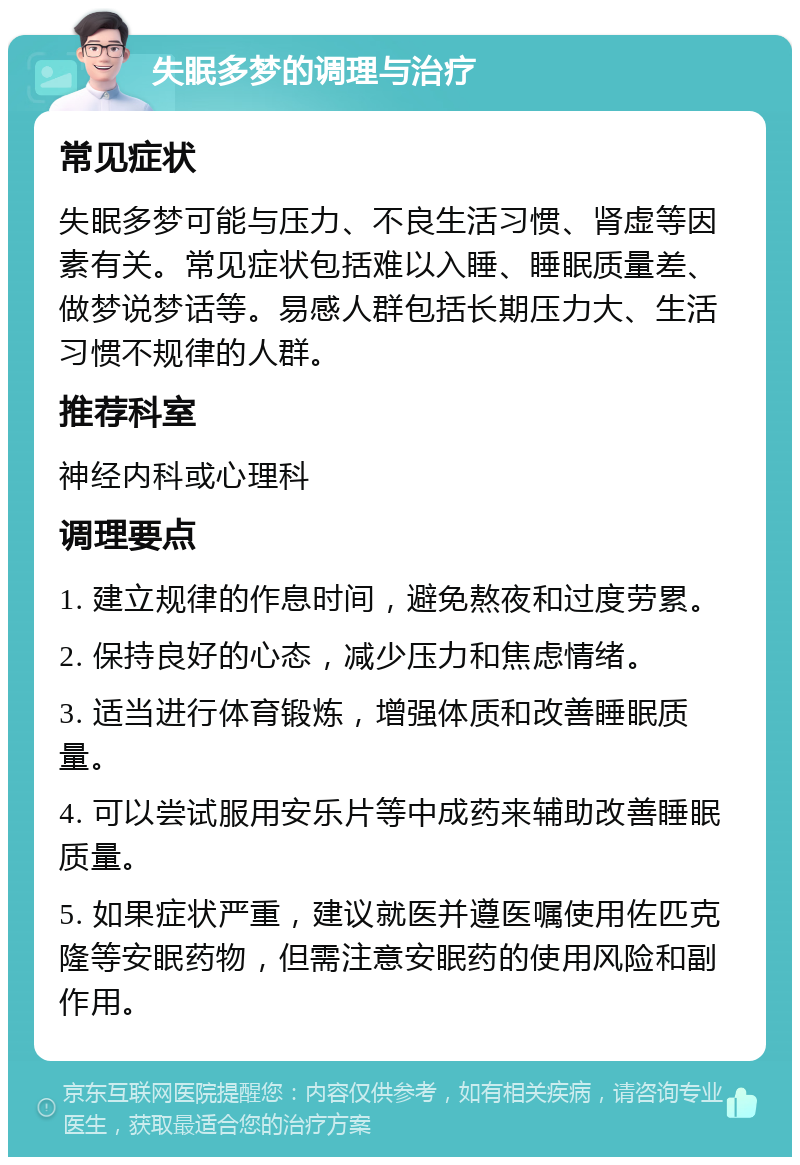 失眠多梦的调理与治疗 常见症状 失眠多梦可能与压力、不良生活习惯、肾虚等因素有关。常见症状包括难以入睡、睡眠质量差、做梦说梦话等。易感人群包括长期压力大、生活习惯不规律的人群。 推荐科室 神经内科或心理科 调理要点 1. 建立规律的作息时间，避免熬夜和过度劳累。 2. 保持良好的心态，减少压力和焦虑情绪。 3. 适当进行体育锻炼，增强体质和改善睡眠质量。 4. 可以尝试服用安乐片等中成药来辅助改善睡眠质量。 5. 如果症状严重，建议就医并遵医嘱使用佐匹克隆等安眠药物，但需注意安眠药的使用风险和副作用。