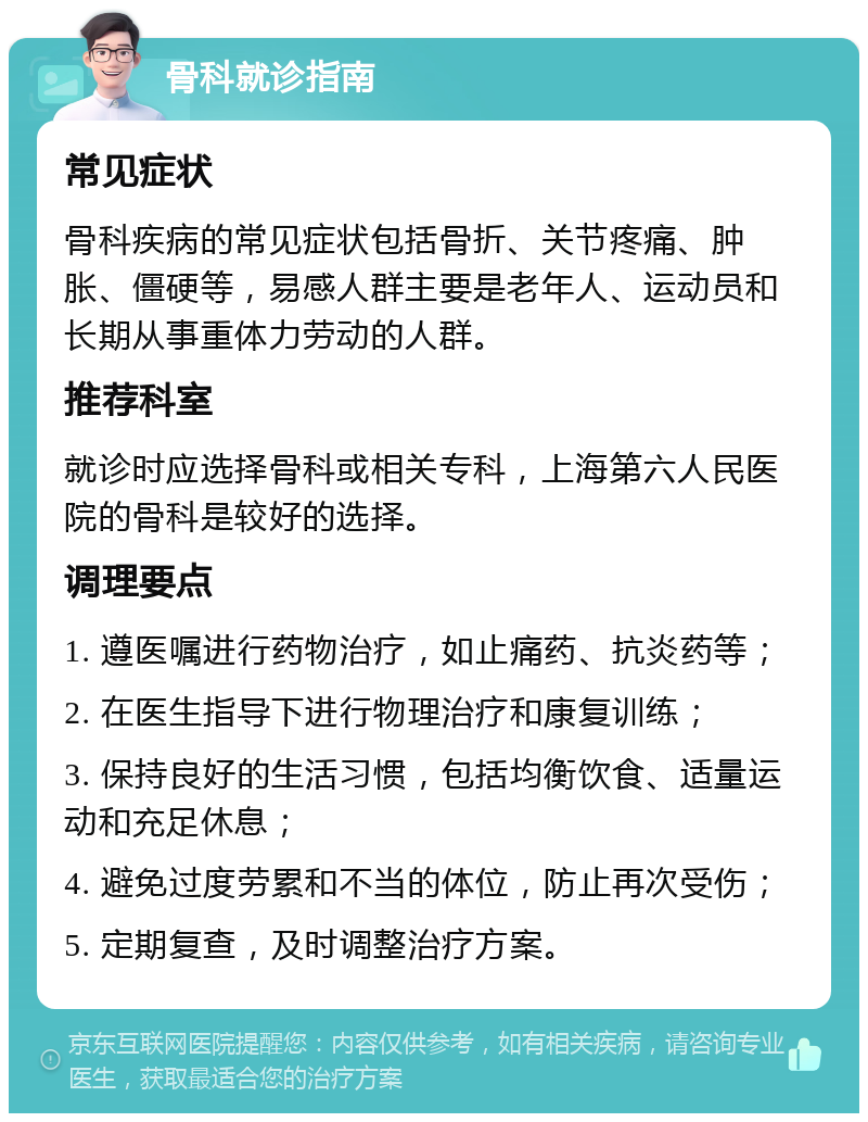 骨科就诊指南 常见症状 骨科疾病的常见症状包括骨折、关节疼痛、肿胀、僵硬等，易感人群主要是老年人、运动员和长期从事重体力劳动的人群。 推荐科室 就诊时应选择骨科或相关专科，上海第六人民医院的骨科是较好的选择。 调理要点 1. 遵医嘱进行药物治疗，如止痛药、抗炎药等； 2. 在医生指导下进行物理治疗和康复训练； 3. 保持良好的生活习惯，包括均衡饮食、适量运动和充足休息； 4. 避免过度劳累和不当的体位，防止再次受伤； 5. 定期复查，及时调整治疗方案。