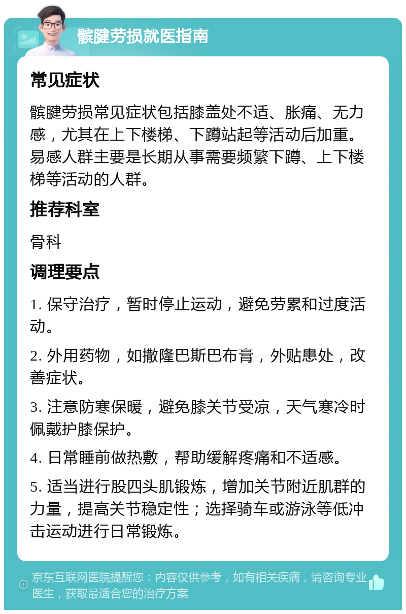 髌腱劳损就医指南 常见症状 髌腱劳损常见症状包括膝盖处不适、胀痛、无力感，尤其在上下楼梯、下蹲站起等活动后加重。易感人群主要是长期从事需要频繁下蹲、上下楼梯等活动的人群。 推荐科室 骨科 调理要点 1. 保守治疗，暂时停止运动，避免劳累和过度活动。 2. 外用药物，如撒隆巴斯巴布膏，外贴患处，改善症状。 3. 注意防寒保暖，避免膝关节受凉，天气寒冷时佩戴护膝保护。 4. 日常睡前做热敷，帮助缓解疼痛和不适感。 5. 适当进行股四头肌锻炼，增加关节附近肌群的力量，提高关节稳定性；选择骑车或游泳等低冲击运动进行日常锻炼。