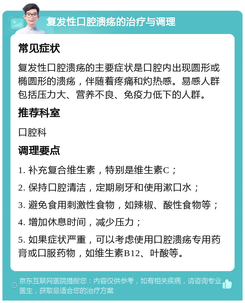 复发性口腔溃疡的治疗与调理 常见症状 复发性口腔溃疡的主要症状是口腔内出现圆形或椭圆形的溃疡，伴随着疼痛和灼热感。易感人群包括压力大、营养不良、免疫力低下的人群。 推荐科室 口腔科 调理要点 1. 补充复合维生素，特别是维生素C； 2. 保持口腔清洁，定期刷牙和使用漱口水； 3. 避免食用刺激性食物，如辣椒、酸性食物等； 4. 增加休息时间，减少压力； 5. 如果症状严重，可以考虑使用口腔溃疡专用药膏或口服药物，如维生素B12、叶酸等。