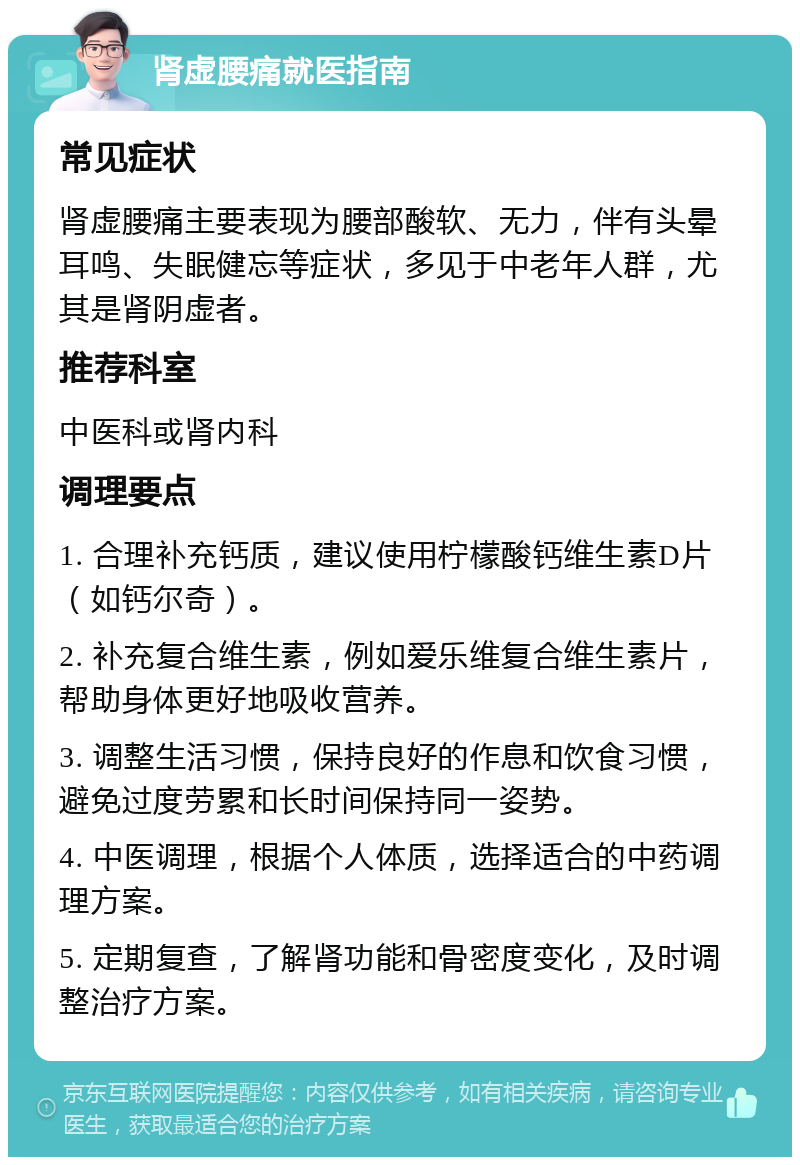 肾虚腰痛就医指南 常见症状 肾虚腰痛主要表现为腰部酸软、无力，伴有头晕耳鸣、失眠健忘等症状，多见于中老年人群，尤其是肾阴虚者。 推荐科室 中医科或肾内科 调理要点 1. 合理补充钙质，建议使用柠檬酸钙维生素D片（如钙尔奇）。 2. 补充复合维生素，例如爱乐维复合维生素片，帮助身体更好地吸收营养。 3. 调整生活习惯，保持良好的作息和饮食习惯，避免过度劳累和长时间保持同一姿势。 4. 中医调理，根据个人体质，选择适合的中药调理方案。 5. 定期复查，了解肾功能和骨密度变化，及时调整治疗方案。