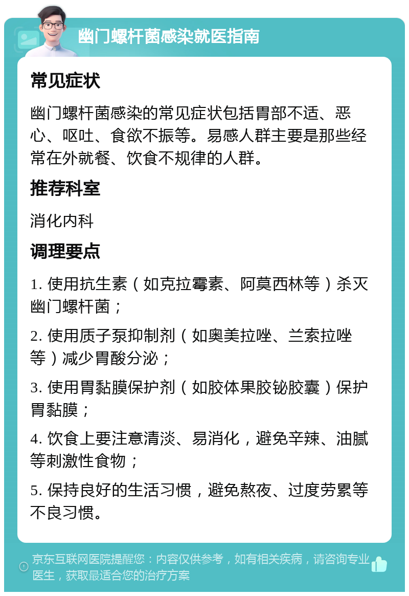 幽门螺杆菌感染就医指南 常见症状 幽门螺杆菌感染的常见症状包括胃部不适、恶心、呕吐、食欲不振等。易感人群主要是那些经常在外就餐、饮食不规律的人群。 推荐科室 消化内科 调理要点 1. 使用抗生素（如克拉霉素、阿莫西林等）杀灭幽门螺杆菌； 2. 使用质子泵抑制剂（如奥美拉唑、兰索拉唑等）减少胃酸分泌； 3. 使用胃黏膜保护剂（如胶体果胶铋胶囊）保护胃黏膜； 4. 饮食上要注意清淡、易消化，避免辛辣、油腻等刺激性食物； 5. 保持良好的生活习惯，避免熬夜、过度劳累等不良习惯。