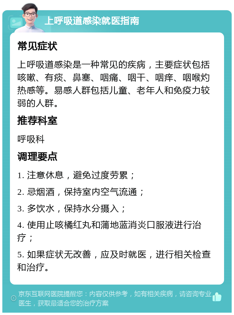 上呼吸道感染就医指南 常见症状 上呼吸道感染是一种常见的疾病，主要症状包括咳嗽、有痰、鼻塞、咽痛、咽干、咽痒、咽喉灼热感等。易感人群包括儿童、老年人和免疫力较弱的人群。 推荐科室 呼吸科 调理要点 1. 注意休息，避免过度劳累； 2. 忌烟酒，保持室内空气流通； 3. 多饮水，保持水分摄入； 4. 使用止咳橘红丸和蒲地蓝消炎口服液进行治疗； 5. 如果症状无改善，应及时就医，进行相关检查和治疗。