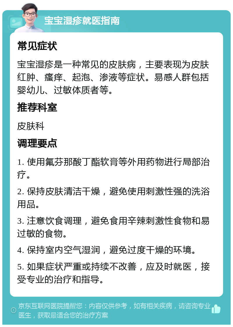 宝宝湿疹就医指南 常见症状 宝宝湿疹是一种常见的皮肤病，主要表现为皮肤红肿、瘙痒、起泡、渗液等症状。易感人群包括婴幼儿、过敏体质者等。 推荐科室 皮肤科 调理要点 1. 使用氟芬那酸丁酯软膏等外用药物进行局部治疗。 2. 保持皮肤清洁干燥，避免使用刺激性强的洗浴用品。 3. 注意饮食调理，避免食用辛辣刺激性食物和易过敏的食物。 4. 保持室内空气湿润，避免过度干燥的环境。 5. 如果症状严重或持续不改善，应及时就医，接受专业的治疗和指导。