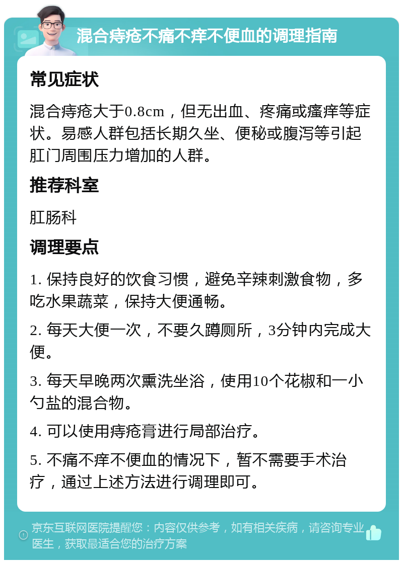 混合痔疮不痛不痒不便血的调理指南 常见症状 混合痔疮大于0.8cm，但无出血、疼痛或瘙痒等症状。易感人群包括长期久坐、便秘或腹泻等引起肛门周围压力增加的人群。 推荐科室 肛肠科 调理要点 1. 保持良好的饮食习惯，避免辛辣刺激食物，多吃水果蔬菜，保持大便通畅。 2. 每天大便一次，不要久蹲厕所，3分钟内完成大便。 3. 每天早晚两次熏洗坐浴，使用10个花椒和一小勺盐的混合物。 4. 可以使用痔疮膏进行局部治疗。 5. 不痛不痒不便血的情况下，暂不需要手术治疗，通过上述方法进行调理即可。