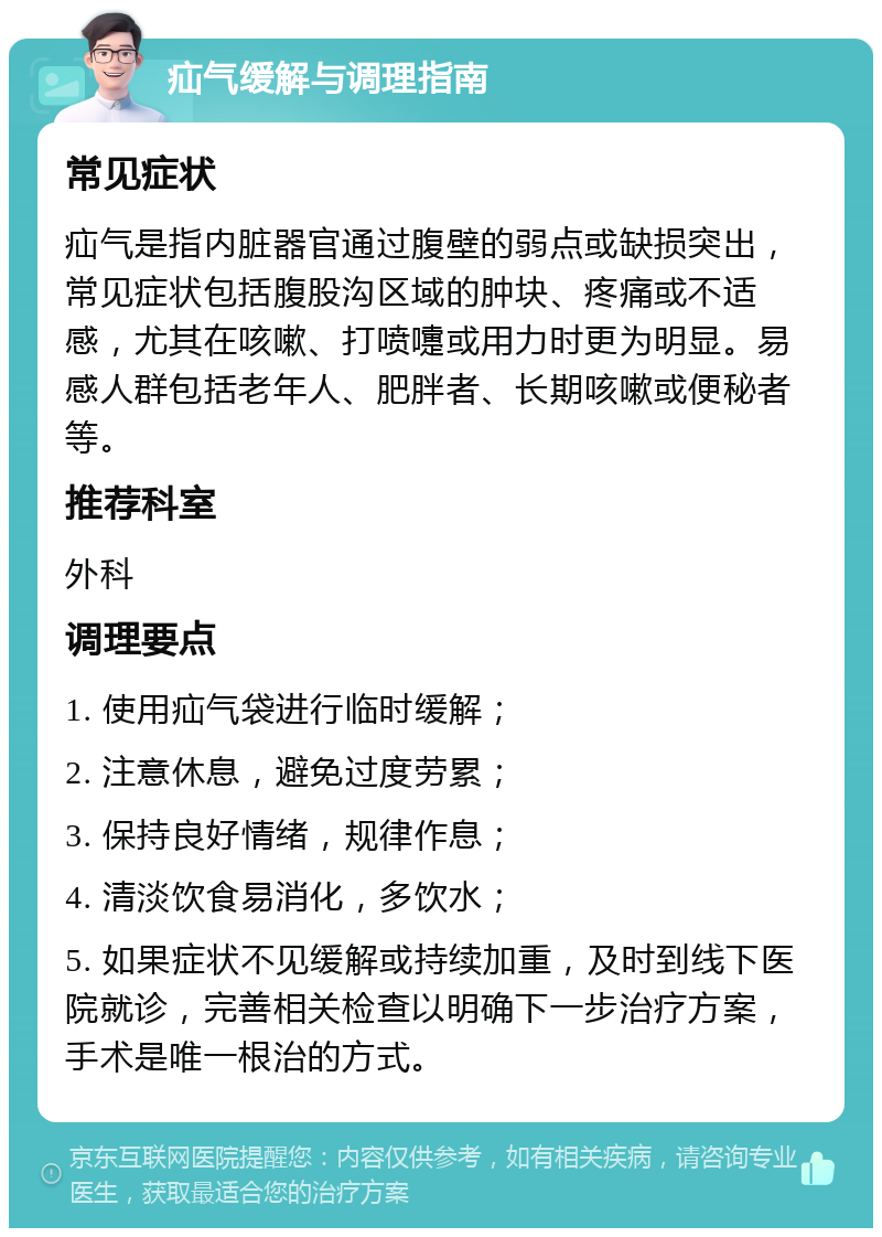 疝气缓解与调理指南 常见症状 疝气是指内脏器官通过腹壁的弱点或缺损突出，常见症状包括腹股沟区域的肿块、疼痛或不适感，尤其在咳嗽、打喷嚏或用力时更为明显。易感人群包括老年人、肥胖者、长期咳嗽或便秘者等。 推荐科室 外科 调理要点 1. 使用疝气袋进行临时缓解； 2. 注意休息，避免过度劳累； 3. 保持良好情绪，规律作息； 4. 清淡饮食易消化，多饮水； 5. 如果症状不见缓解或持续加重，及时到线下医院就诊，完善相关检查以明确下一步治疗方案，手术是唯一根治的方式。