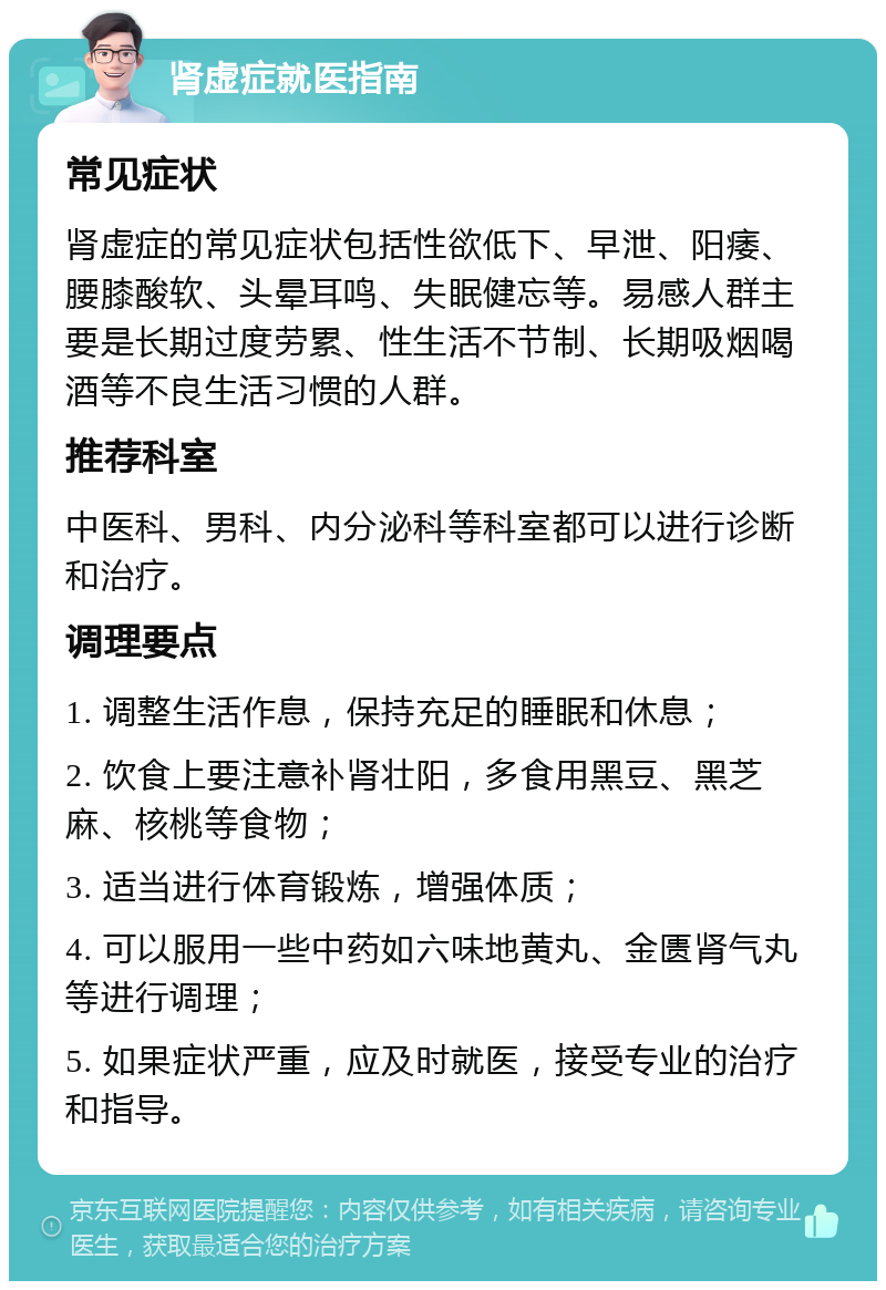 肾虚症就医指南 常见症状 肾虚症的常见症状包括性欲低下、早泄、阳痿、腰膝酸软、头晕耳鸣、失眠健忘等。易感人群主要是长期过度劳累、性生活不节制、长期吸烟喝酒等不良生活习惯的人群。 推荐科室 中医科、男科、内分泌科等科室都可以进行诊断和治疗。 调理要点 1. 调整生活作息，保持充足的睡眠和休息； 2. 饮食上要注意补肾壮阳，多食用黑豆、黑芝麻、核桃等食物； 3. 适当进行体育锻炼，增强体质； 4. 可以服用一些中药如六味地黄丸、金匮肾气丸等进行调理； 5. 如果症状严重，应及时就医，接受专业的治疗和指导。