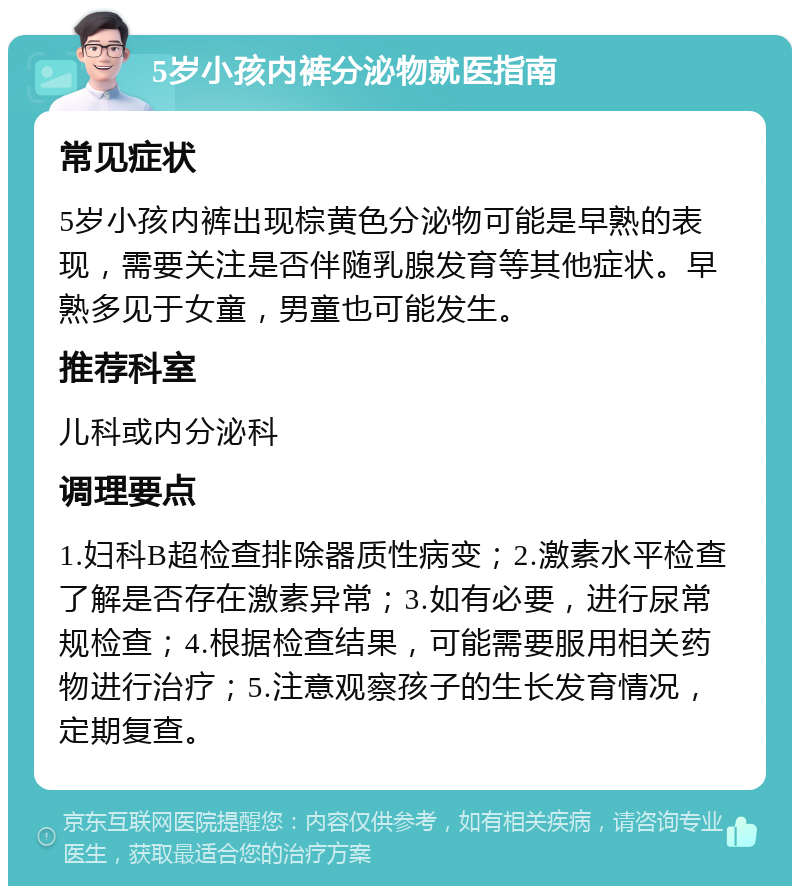 5岁小孩内裤分泌物就医指南 常见症状 5岁小孩内裤出现棕黄色分泌物可能是早熟的表现，需要关注是否伴随乳腺发育等其他症状。早熟多见于女童，男童也可能发生。 推荐科室 儿科或内分泌科 调理要点 1.妇科B超检查排除器质性病变；2.激素水平检查了解是否存在激素异常；3.如有必要，进行尿常规检查；4.根据检查结果，可能需要服用相关药物进行治疗；5.注意观察孩子的生长发育情况，定期复查。