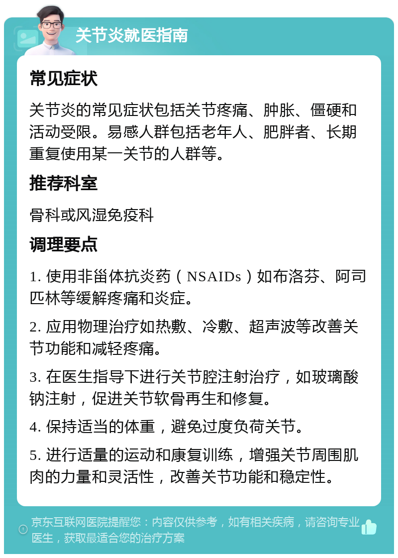 关节炎就医指南 常见症状 关节炎的常见症状包括关节疼痛、肿胀、僵硬和活动受限。易感人群包括老年人、肥胖者、长期重复使用某一关节的人群等。 推荐科室 骨科或风湿免疫科 调理要点 1. 使用非甾体抗炎药（NSAIDs）如布洛芬、阿司匹林等缓解疼痛和炎症。 2. 应用物理治疗如热敷、冷敷、超声波等改善关节功能和减轻疼痛。 3. 在医生指导下进行关节腔注射治疗，如玻璃酸钠注射，促进关节软骨再生和修复。 4. 保持适当的体重，避免过度负荷关节。 5. 进行适量的运动和康复训练，增强关节周围肌肉的力量和灵活性，改善关节功能和稳定性。