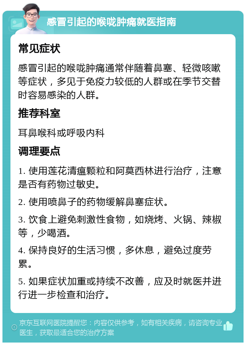 感冒引起的喉咙肿痛就医指南 常见症状 感冒引起的喉咙肿痛通常伴随着鼻塞、轻微咳嗽等症状，多见于免疫力较低的人群或在季节交替时容易感染的人群。 推荐科室 耳鼻喉科或呼吸内科 调理要点 1. 使用莲花清瘟颗粒和阿莫西林进行治疗，注意是否有药物过敏史。 2. 使用喷鼻子的药物缓解鼻塞症状。 3. 饮食上避免刺激性食物，如烧烤、火锅、辣椒等，少喝酒。 4. 保持良好的生活习惯，多休息，避免过度劳累。 5. 如果症状加重或持续不改善，应及时就医并进行进一步检查和治疗。