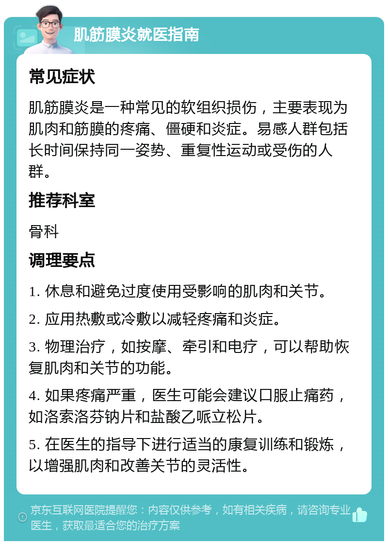 肌筋膜炎就医指南 常见症状 肌筋膜炎是一种常见的软组织损伤，主要表现为肌肉和筋膜的疼痛、僵硬和炎症。易感人群包括长时间保持同一姿势、重复性运动或受伤的人群。 推荐科室 骨科 调理要点 1. 休息和避免过度使用受影响的肌肉和关节。 2. 应用热敷或冷敷以减轻疼痛和炎症。 3. 物理治疗，如按摩、牵引和电疗，可以帮助恢复肌肉和关节的功能。 4. 如果疼痛严重，医生可能会建议口服止痛药，如洛索洛芬钠片和盐酸乙哌立松片。 5. 在医生的指导下进行适当的康复训练和锻炼，以增强肌肉和改善关节的灵活性。