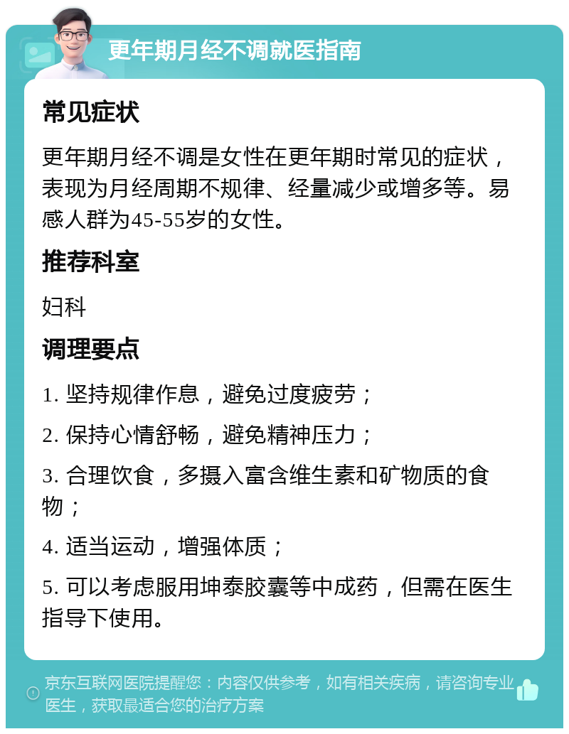 更年期月经不调就医指南 常见症状 更年期月经不调是女性在更年期时常见的症状，表现为月经周期不规律、经量减少或增多等。易感人群为45-55岁的女性。 推荐科室 妇科 调理要点 1. 坚持规律作息，避免过度疲劳； 2. 保持心情舒畅，避免精神压力； 3. 合理饮食，多摄入富含维生素和矿物质的食物； 4. 适当运动，增强体质； 5. 可以考虑服用坤泰胶囊等中成药，但需在医生指导下使用。