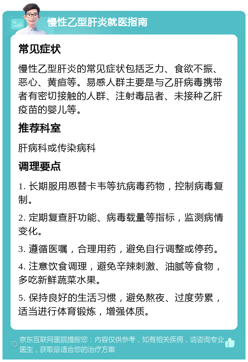 慢性乙型肝炎就医指南 常见症状 慢性乙型肝炎的常见症状包括乏力、食欲不振、恶心、黄疸等。易感人群主要是与乙肝病毒携带者有密切接触的人群、注射毒品者、未接种乙肝疫苗的婴儿等。 推荐科室 肝病科或传染病科 调理要点 1. 长期服用恩替卡韦等抗病毒药物，控制病毒复制。 2. 定期复查肝功能、病毒载量等指标，监测病情变化。 3. 遵循医嘱，合理用药，避免自行调整或停药。 4. 注意饮食调理，避免辛辣刺激、油腻等食物，多吃新鲜蔬菜水果。 5. 保持良好的生活习惯，避免熬夜、过度劳累，适当进行体育锻炼，增强体质。