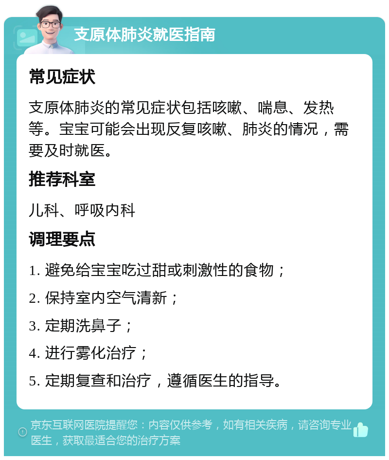 支原体肺炎就医指南 常见症状 支原体肺炎的常见症状包括咳嗽、喘息、发热等。宝宝可能会出现反复咳嗽、肺炎的情况，需要及时就医。 推荐科室 儿科、呼吸内科 调理要点 1. 避免给宝宝吃过甜或刺激性的食物； 2. 保持室内空气清新； 3. 定期洗鼻子； 4. 进行雾化治疗； 5. 定期复查和治疗，遵循医生的指导。