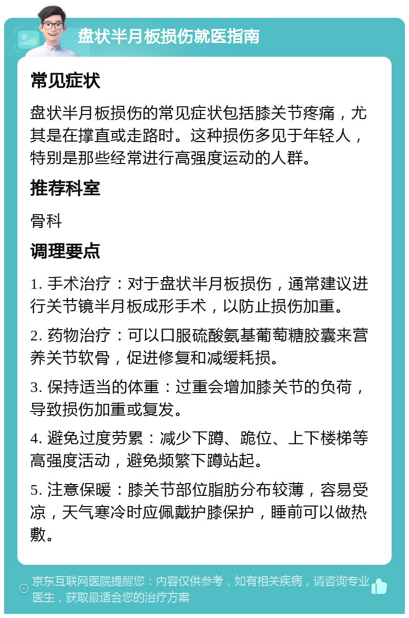 盘状半月板损伤就医指南 常见症状 盘状半月板损伤的常见症状包括膝关节疼痛，尤其是在撑直或走路时。这种损伤多见于年轻人，特别是那些经常进行高强度运动的人群。 推荐科室 骨科 调理要点 1. 手术治疗：对于盘状半月板损伤，通常建议进行关节镜半月板成形手术，以防止损伤加重。 2. 药物治疗：可以口服硫酸氨基葡萄糖胶囊来营养关节软骨，促进修复和减缓耗损。 3. 保持适当的体重：过重会增加膝关节的负荷，导致损伤加重或复发。 4. 避免过度劳累：减少下蹲、跪位、上下楼梯等高强度活动，避免频繁下蹲站起。 5. 注意保暖：膝关节部位脂肪分布较薄，容易受凉，天气寒冷时应佩戴护膝保护，睡前可以做热敷。