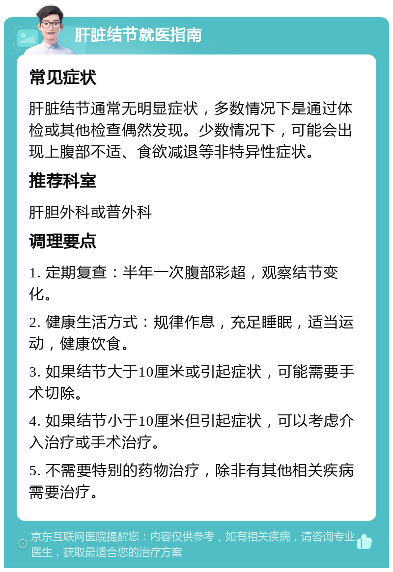 肝脏结节就医指南 常见症状 肝脏结节通常无明显症状，多数情况下是通过体检或其他检查偶然发现。少数情况下，可能会出现上腹部不适、食欲减退等非特异性症状。 推荐科室 肝胆外科或普外科 调理要点 1. 定期复查：半年一次腹部彩超，观察结节变化。 2. 健康生活方式：规律作息，充足睡眠，适当运动，健康饮食。 3. 如果结节大于10厘米或引起症状，可能需要手术切除。 4. 如果结节小于10厘米但引起症状，可以考虑介入治疗或手术治疗。 5. 不需要特别的药物治疗，除非有其他相关疾病需要治疗。