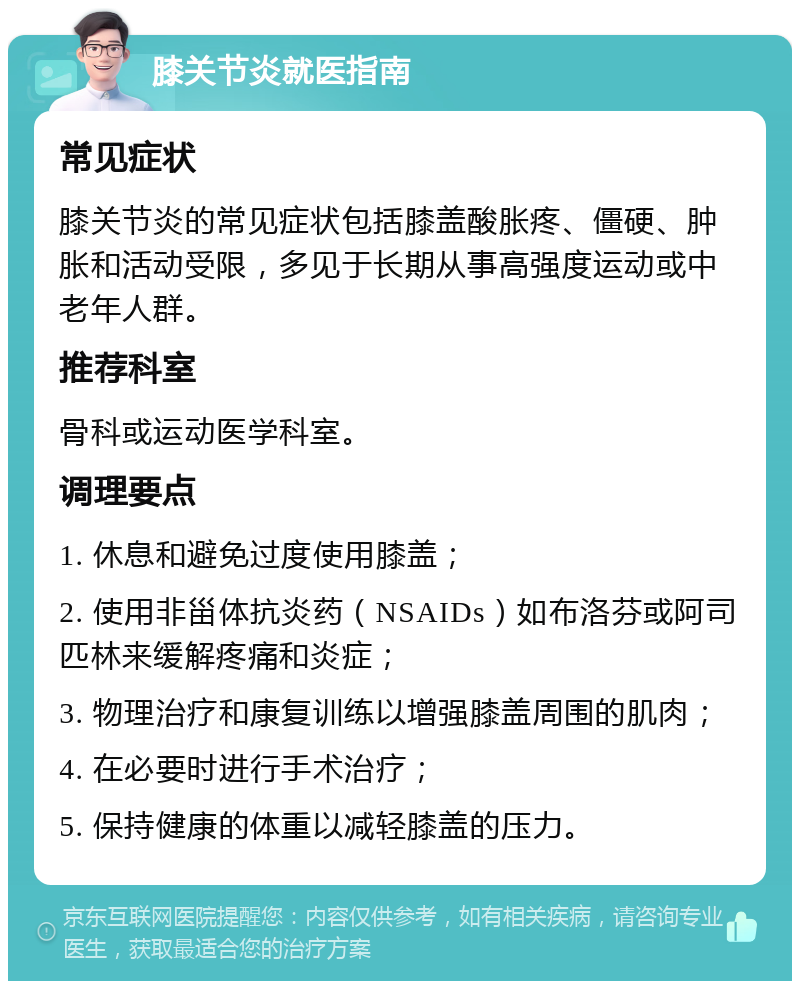 膝关节炎就医指南 常见症状 膝关节炎的常见症状包括膝盖酸胀疼、僵硬、肿胀和活动受限，多见于长期从事高强度运动或中老年人群。 推荐科室 骨科或运动医学科室。 调理要点 1. 休息和避免过度使用膝盖； 2. 使用非甾体抗炎药（NSAIDs）如布洛芬或阿司匹林来缓解疼痛和炎症； 3. 物理治疗和康复训练以增强膝盖周围的肌肉； 4. 在必要时进行手术治疗； 5. 保持健康的体重以减轻膝盖的压力。