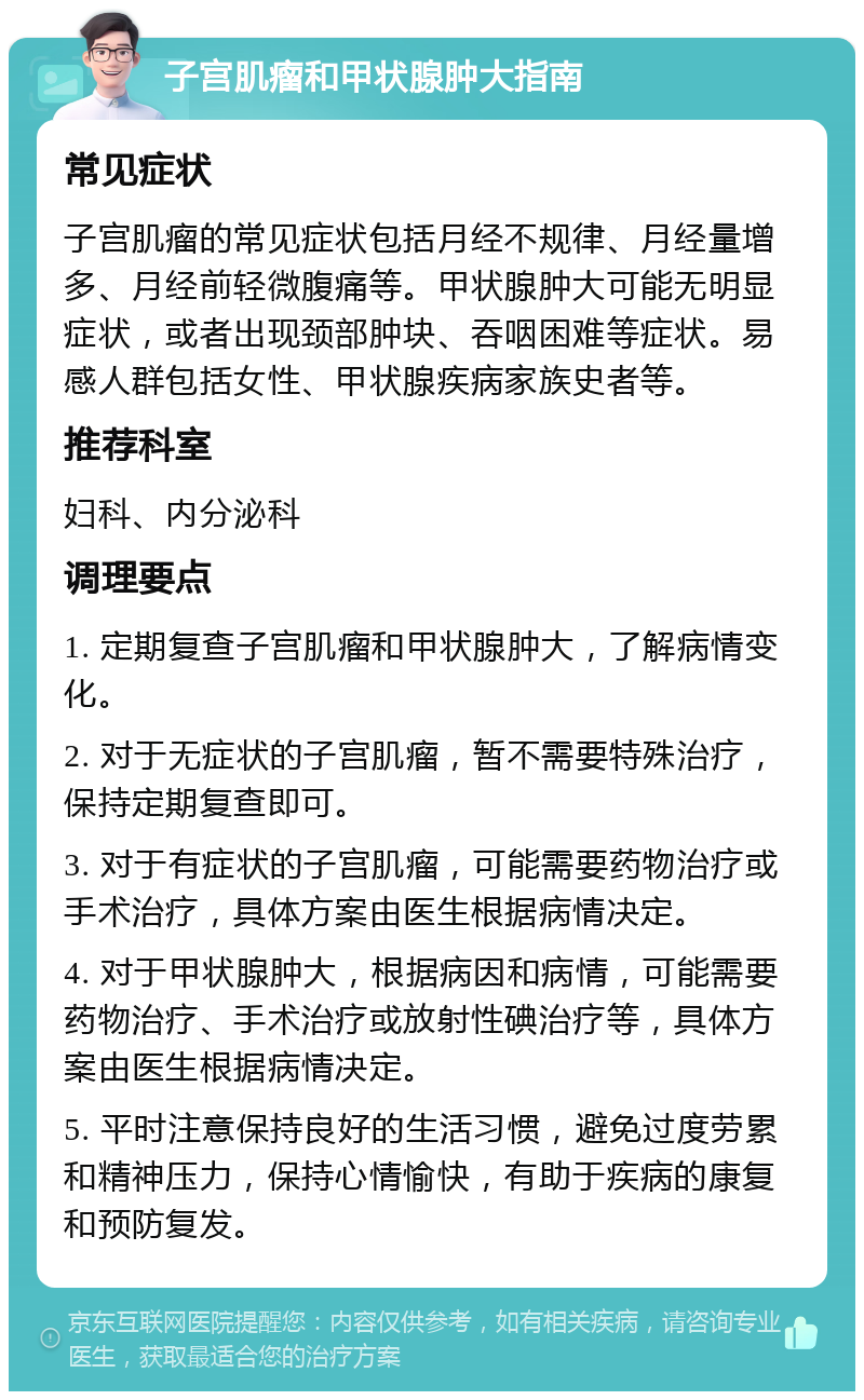 子宫肌瘤和甲状腺肿大指南 常见症状 子宫肌瘤的常见症状包括月经不规律、月经量增多、月经前轻微腹痛等。甲状腺肿大可能无明显症状，或者出现颈部肿块、吞咽困难等症状。易感人群包括女性、甲状腺疾病家族史者等。 推荐科室 妇科、内分泌科 调理要点 1. 定期复查子宫肌瘤和甲状腺肿大，了解病情变化。 2. 对于无症状的子宫肌瘤，暂不需要特殊治疗，保持定期复查即可。 3. 对于有症状的子宫肌瘤，可能需要药物治疗或手术治疗，具体方案由医生根据病情决定。 4. 对于甲状腺肿大，根据病因和病情，可能需要药物治疗、手术治疗或放射性碘治疗等，具体方案由医生根据病情决定。 5. 平时注意保持良好的生活习惯，避免过度劳累和精神压力，保持心情愉快，有助于疾病的康复和预防复发。