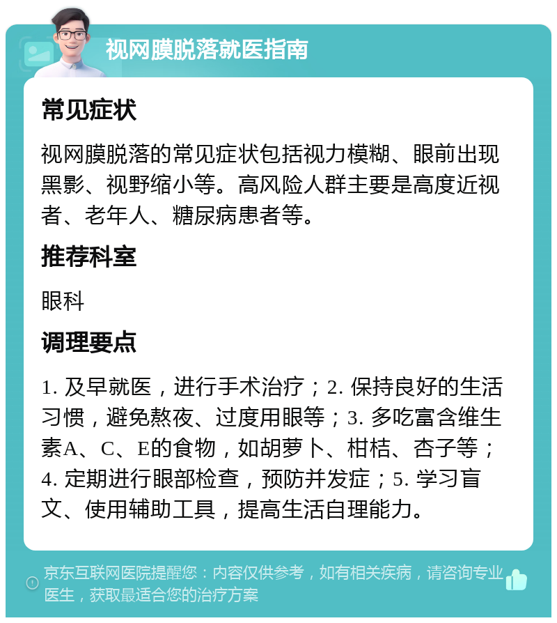 视网膜脱落就医指南 常见症状 视网膜脱落的常见症状包括视力模糊、眼前出现黑影、视野缩小等。高风险人群主要是高度近视者、老年人、糖尿病患者等。 推荐科室 眼科 调理要点 1. 及早就医，进行手术治疗；2. 保持良好的生活习惯，避免熬夜、过度用眼等；3. 多吃富含维生素A、C、E的食物，如胡萝卜、柑桔、杏子等；4. 定期进行眼部检查，预防并发症；5. 学习盲文、使用辅助工具，提高生活自理能力。