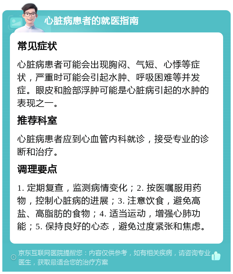 心脏病患者的就医指南 常见症状 心脏病患者可能会出现胸闷、气短、心悸等症状，严重时可能会引起水肿、呼吸困难等并发症。眼皮和脸部浮肿可能是心脏病引起的水肿的表现之一。 推荐科室 心脏病患者应到心血管内科就诊，接受专业的诊断和治疗。 调理要点 1. 定期复查，监测病情变化；2. 按医嘱服用药物，控制心脏病的进展；3. 注意饮食，避免高盐、高脂肪的食物；4. 适当运动，增强心肺功能；5. 保持良好的心态，避免过度紧张和焦虑。