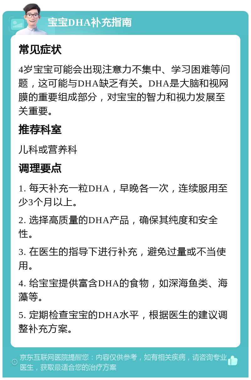 宝宝DHA补充指南 常见症状 4岁宝宝可能会出现注意力不集中、学习困难等问题，这可能与DHA缺乏有关。DHA是大脑和视网膜的重要组成部分，对宝宝的智力和视力发展至关重要。 推荐科室 儿科或营养科 调理要点 1. 每天补充一粒DHA，早晚各一次，连续服用至少3个月以上。 2. 选择高质量的DHA产品，确保其纯度和安全性。 3. 在医生的指导下进行补充，避免过量或不当使用。 4. 给宝宝提供富含DHA的食物，如深海鱼类、海藻等。 5. 定期检查宝宝的DHA水平，根据医生的建议调整补充方案。