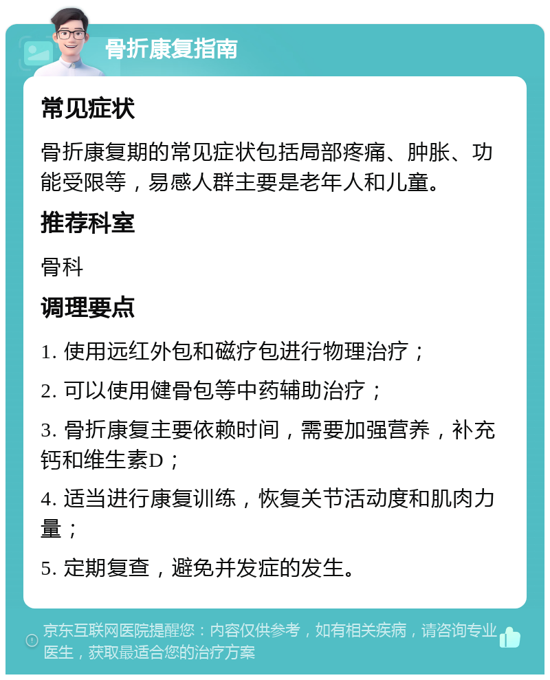 骨折康复指南 常见症状 骨折康复期的常见症状包括局部疼痛、肿胀、功能受限等，易感人群主要是老年人和儿童。 推荐科室 骨科 调理要点 1. 使用远红外包和磁疗包进行物理治疗； 2. 可以使用健骨包等中药辅助治疗； 3. 骨折康复主要依赖时间，需要加强营养，补充钙和维生素D； 4. 适当进行康复训练，恢复关节活动度和肌肉力量； 5. 定期复查，避免并发症的发生。