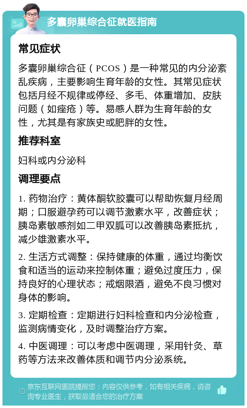 多囊卵巢综合征就医指南 常见症状 多囊卵巢综合征（PCOS）是一种常见的内分泌紊乱疾病，主要影响生育年龄的女性。其常见症状包括月经不规律或停经、多毛、体重增加、皮肤问题（如痤疮）等。易感人群为生育年龄的女性，尤其是有家族史或肥胖的女性。 推荐科室 妇科或内分泌科 调理要点 1. 药物治疗：黄体酮软胶囊可以帮助恢复月经周期；口服避孕药可以调节激素水平，改善症状；胰岛素敏感剂如二甲双胍可以改善胰岛素抵抗，减少雄激素水平。 2. 生活方式调整：保持健康的体重，通过均衡饮食和适当的运动来控制体重；避免过度压力，保持良好的心理状态；戒烟限酒，避免不良习惯对身体的影响。 3. 定期检查：定期进行妇科检查和内分泌检查，监测病情变化，及时调整治疗方案。 4. 中医调理：可以考虑中医调理，采用针灸、草药等方法来改善体质和调节内分泌系统。