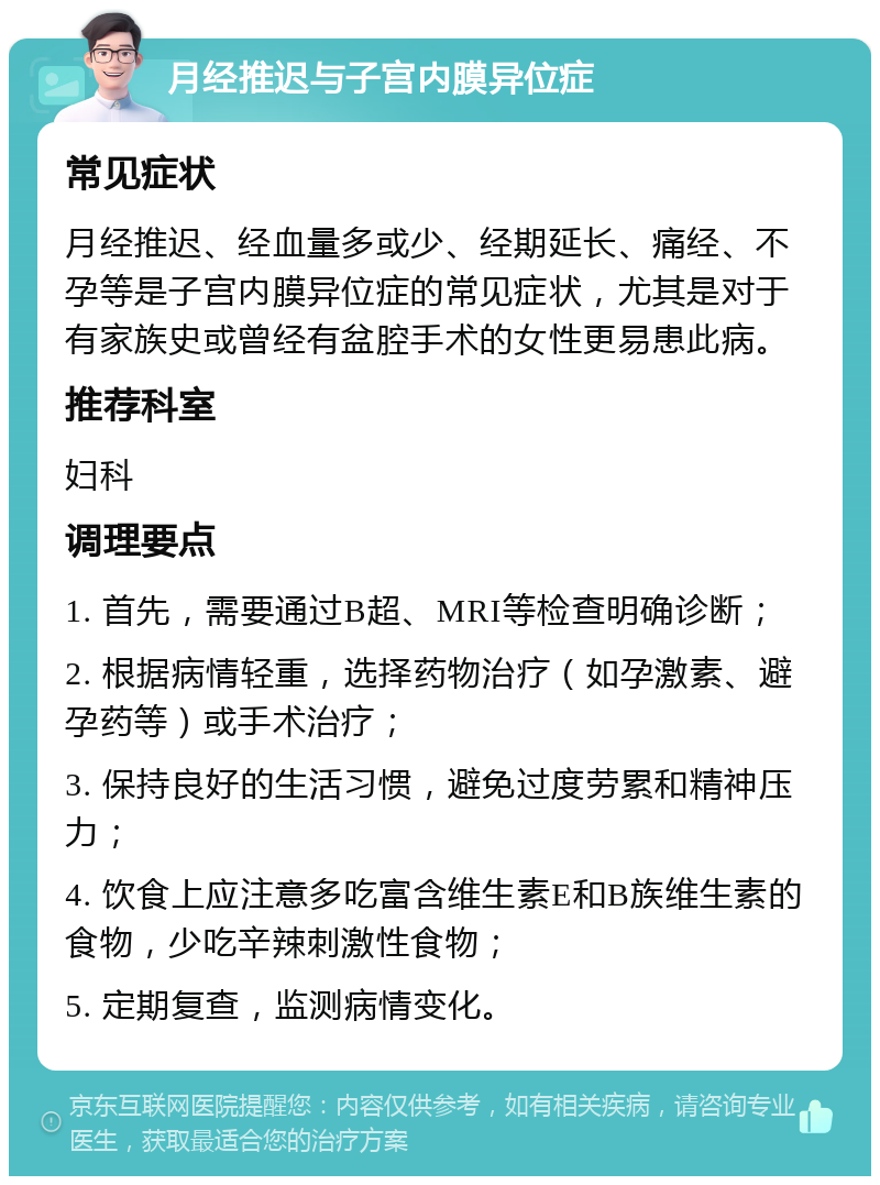 月经推迟与子宫内膜异位症 常见症状 月经推迟、经血量多或少、经期延长、痛经、不孕等是子宫内膜异位症的常见症状，尤其是对于有家族史或曾经有盆腔手术的女性更易患此病。 推荐科室 妇科 调理要点 1. 首先，需要通过B超、MRI等检查明确诊断； 2. 根据病情轻重，选择药物治疗（如孕激素、避孕药等）或手术治疗； 3. 保持良好的生活习惯，避免过度劳累和精神压力； 4. 饮食上应注意多吃富含维生素E和B族维生素的食物，少吃辛辣刺激性食物； 5. 定期复查，监测病情变化。