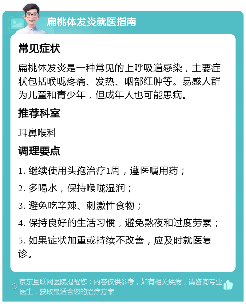 扁桃体发炎就医指南 常见症状 扁桃体发炎是一种常见的上呼吸道感染，主要症状包括喉咙疼痛、发热、咽部红肿等。易感人群为儿童和青少年，但成年人也可能患病。 推荐科室 耳鼻喉科 调理要点 1. 继续使用头孢治疗1周，遵医嘱用药； 2. 多喝水，保持喉咙湿润； 3. 避免吃辛辣、刺激性食物； 4. 保持良好的生活习惯，避免熬夜和过度劳累； 5. 如果症状加重或持续不改善，应及时就医复诊。