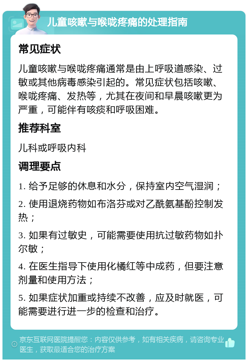 儿童咳嗽与喉咙疼痛的处理指南 常见症状 儿童咳嗽与喉咙疼痛通常是由上呼吸道感染、过敏或其他病毒感染引起的。常见症状包括咳嗽、喉咙疼痛、发热等，尤其在夜间和早晨咳嗽更为严重，可能伴有咳痰和呼吸困难。 推荐科室 儿科或呼吸内科 调理要点 1. 给予足够的休息和水分，保持室内空气湿润； 2. 使用退烧药物如布洛芬或对乙酰氨基酚控制发热； 3. 如果有过敏史，可能需要使用抗过敏药物如扑尔敏； 4. 在医生指导下使用化橘红等中成药，但要注意剂量和使用方法； 5. 如果症状加重或持续不改善，应及时就医，可能需要进行进一步的检查和治疗。