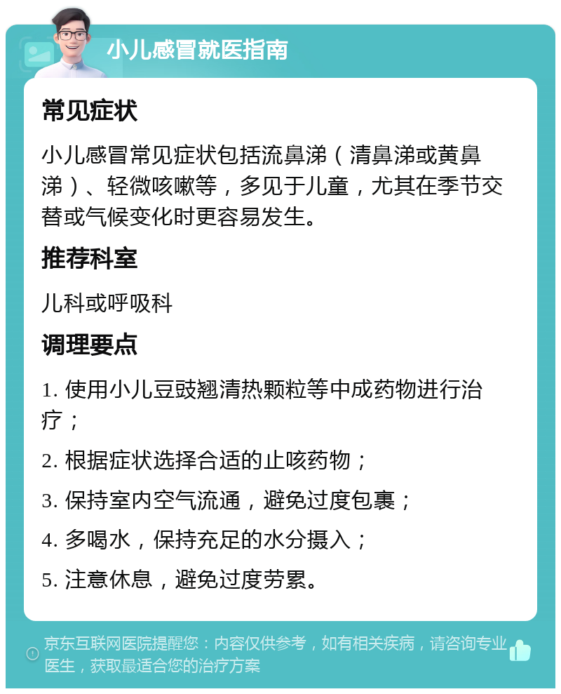 小儿感冒就医指南 常见症状 小儿感冒常见症状包括流鼻涕（清鼻涕或黄鼻涕）、轻微咳嗽等，多见于儿童，尤其在季节交替或气候变化时更容易发生。 推荐科室 儿科或呼吸科 调理要点 1. 使用小儿豆豉翘清热颗粒等中成药物进行治疗； 2. 根据症状选择合适的止咳药物； 3. 保持室内空气流通，避免过度包裹； 4. 多喝水，保持充足的水分摄入； 5. 注意休息，避免过度劳累。