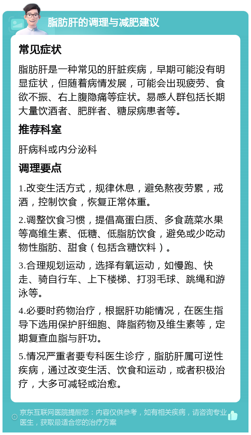 脂肪肝的调理与减肥建议 常见症状 脂肪肝是一种常见的肝脏疾病，早期可能没有明显症状，但随着病情发展，可能会出现疲劳、食欲不振、右上腹隐痛等症状。易感人群包括长期大量饮酒者、肥胖者、糖尿病患者等。 推荐科室 肝病科或内分泌科 调理要点 1.改变生活方式，规律休息，避免熬夜劳累，戒酒，控制饮食，恢复正常体重。 2.调整饮食习惯，提倡高蛋白质、多食蔬菜水果等高维生素、低糖、低脂肪饮食，避免或少吃动物性脂肪、甜食（包括含糖饮料）。 3.合理规划运动，选择有氧运动，如慢跑、快走、骑自行车、上下楼梯、打羽毛球、跳绳和游泳等。 4.必要时药物治疗，根据肝功能情况，在医生指导下选用保护肝细胞、降脂药物及维生素等，定期复查血脂与肝功。 5.情况严重者要专科医生诊疗，脂肪肝属可逆性疾病，通过改变生活、饮食和运动，或者积极治疗，大多可减轻或治愈。