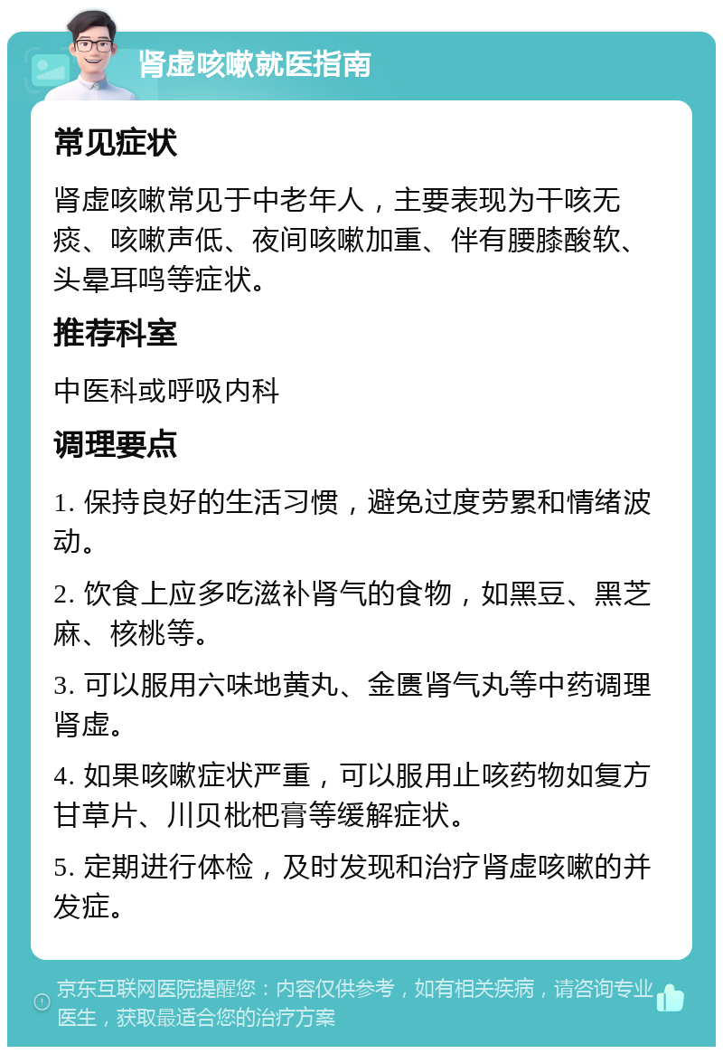 肾虚咳嗽就医指南 常见症状 肾虚咳嗽常见于中老年人，主要表现为干咳无痰、咳嗽声低、夜间咳嗽加重、伴有腰膝酸软、头晕耳鸣等症状。 推荐科室 中医科或呼吸内科 调理要点 1. 保持良好的生活习惯，避免过度劳累和情绪波动。 2. 饮食上应多吃滋补肾气的食物，如黑豆、黑芝麻、核桃等。 3. 可以服用六味地黄丸、金匮肾气丸等中药调理肾虚。 4. 如果咳嗽症状严重，可以服用止咳药物如复方甘草片、川贝枇杷膏等缓解症状。 5. 定期进行体检，及时发现和治疗肾虚咳嗽的并发症。