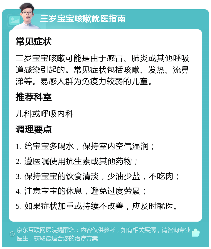 三岁宝宝咳嗽就医指南 常见症状 三岁宝宝咳嗽可能是由于感冒、肺炎或其他呼吸道感染引起的。常见症状包括咳嗽、发热、流鼻涕等。易感人群为免疫力较弱的儿童。 推荐科室 儿科或呼吸内科 调理要点 1. 给宝宝多喝水，保持室内空气湿润； 2. 遵医嘱使用抗生素或其他药物； 3. 保持宝宝的饮食清淡，少油少盐，不吃肉； 4. 注意宝宝的休息，避免过度劳累； 5. 如果症状加重或持续不改善，应及时就医。