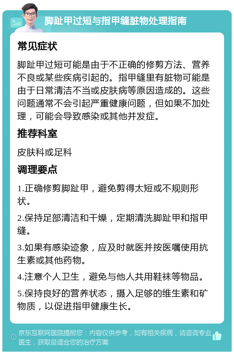 脚趾甲过短与指甲缝脏物处理指南 常见症状 脚趾甲过短可能是由于不正确的修剪方法、营养不良或某些疾病引起的。指甲缝里有脏物可能是由于日常清洁不当或皮肤病等原因造成的。这些问题通常不会引起严重健康问题，但如果不加处理，可能会导致感染或其他并发症。 推荐科室 皮肤科或足科 调理要点 1.正确修剪脚趾甲，避免剪得太短或不规则形状。 2.保持足部清洁和干燥，定期清洗脚趾甲和指甲缝。 3.如果有感染迹象，应及时就医并按医嘱使用抗生素或其他药物。 4.注意个人卫生，避免与他人共用鞋袜等物品。 5.保持良好的营养状态，摄入足够的维生素和矿物质，以促进指甲健康生长。