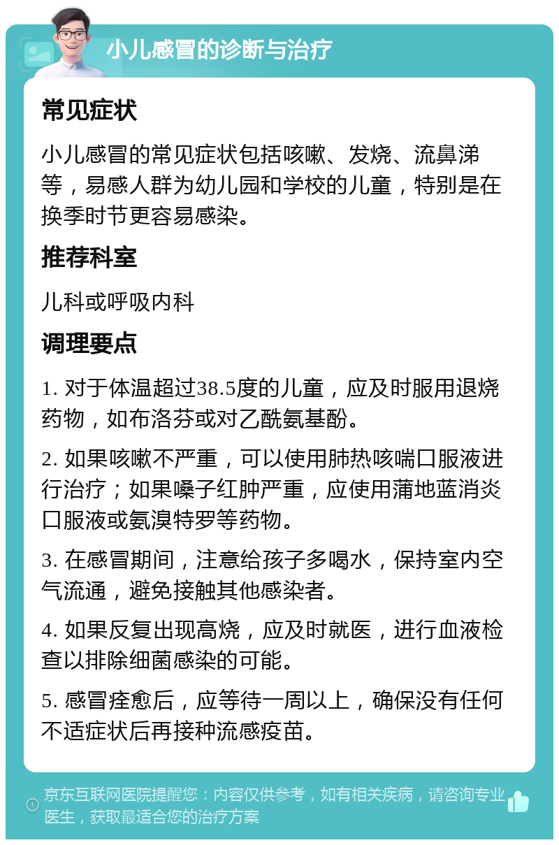 小儿感冒的诊断与治疗 常见症状 小儿感冒的常见症状包括咳嗽、发烧、流鼻涕等，易感人群为幼儿园和学校的儿童，特别是在换季时节更容易感染。 推荐科室 儿科或呼吸内科 调理要点 1. 对于体温超过38.5度的儿童，应及时服用退烧药物，如布洛芬或对乙酰氨基酚。 2. 如果咳嗽不严重，可以使用肺热咳喘口服液进行治疗；如果嗓子红肿严重，应使用蒲地蓝消炎口服液或氨溴特罗等药物。 3. 在感冒期间，注意给孩子多喝水，保持室内空气流通，避免接触其他感染者。 4. 如果反复出现高烧，应及时就医，进行血液检查以排除细菌感染的可能。 5. 感冒痊愈后，应等待一周以上，确保没有任何不适症状后再接种流感疫苗。