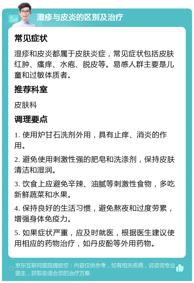 湿疹与皮炎的区别及治疗 常见症状 湿疹和皮炎都属于皮肤炎症，常见症状包括皮肤红肿、瘙痒、水疱、脱皮等。易感人群主要是儿童和过敏体质者。 推荐科室 皮肤科 调理要点 1. 使用炉甘石洗剂外用，具有止痒、消炎的作用。 2. 避免使用刺激性强的肥皂和洗涤剂，保持皮肤清洁和湿润。 3. 饮食上应避免辛辣、油腻等刺激性食物，多吃新鲜蔬菜和水果。 4. 保持良好的生活习惯，避免熬夜和过度劳累，增强身体免疫力。 5. 如果症状严重，应及时就医，根据医生建议使用相应的药物治疗，如丹皮酚等外用药物。