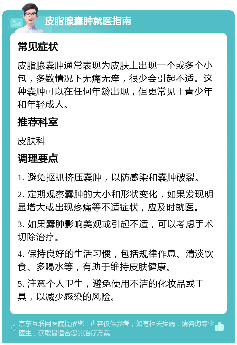 皮脂腺囊肿就医指南 常见症状 皮脂腺囊肿通常表现为皮肤上出现一个或多个小包，多数情况下无痛无痒，很少会引起不适。这种囊肿可以在任何年龄出现，但更常见于青少年和年轻成人。 推荐科室 皮肤科 调理要点 1. 避免抠抓挤压囊肿，以防感染和囊肿破裂。 2. 定期观察囊肿的大小和形状变化，如果发现明显增大或出现疼痛等不适症状，应及时就医。 3. 如果囊肿影响美观或引起不适，可以考虑手术切除治疗。 4. 保持良好的生活习惯，包括规律作息、清淡饮食、多喝水等，有助于维持皮肤健康。 5. 注意个人卫生，避免使用不洁的化妆品或工具，以减少感染的风险。