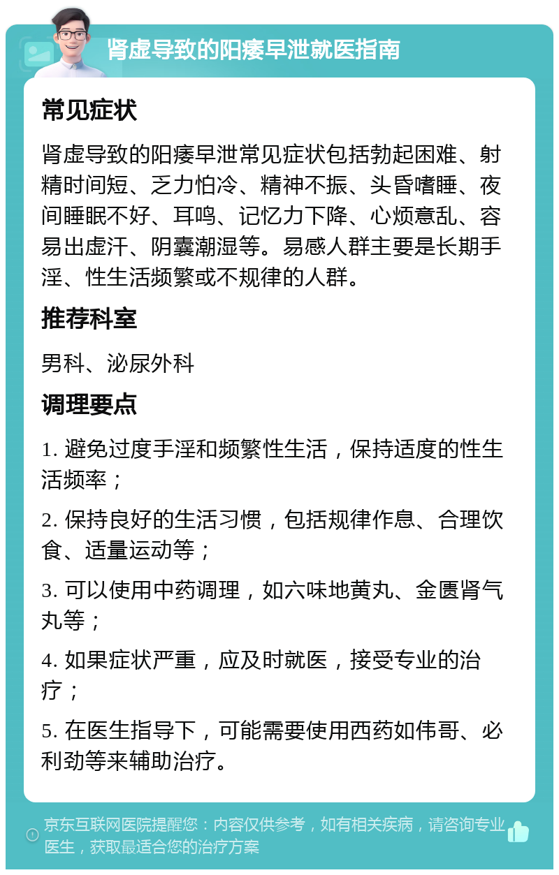 肾虚导致的阳痿早泄就医指南 常见症状 肾虚导致的阳痿早泄常见症状包括勃起困难、射精时间短、乏力怕冷、精神不振、头昏嗜睡、夜间睡眠不好、耳鸣、记忆力下降、心烦意乱、容易出虚汗、阴囊潮湿等。易感人群主要是长期手淫、性生活频繁或不规律的人群。 推荐科室 男科、泌尿外科 调理要点 1. 避免过度手淫和频繁性生活，保持适度的性生活频率； 2. 保持良好的生活习惯，包括规律作息、合理饮食、适量运动等； 3. 可以使用中药调理，如六味地黄丸、金匮肾气丸等； 4. 如果症状严重，应及时就医，接受专业的治疗； 5. 在医生指导下，可能需要使用西药如伟哥、必利劲等来辅助治疗。