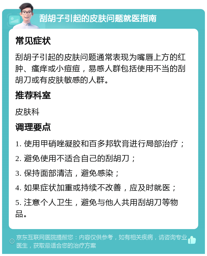 刮胡子引起的皮肤问题就医指南 常见症状 刮胡子引起的皮肤问题通常表现为嘴唇上方的红肿、瘙痒或小痘痘，易感人群包括使用不当的刮胡刀或有皮肤敏感的人群。 推荐科室 皮肤科 调理要点 1. 使用甲硝唑凝胶和百多邦软膏进行局部治疗； 2. 避免使用不适合自己的刮胡刀； 3. 保持面部清洁，避免感染； 4. 如果症状加重或持续不改善，应及时就医； 5. 注意个人卫生，避免与他人共用刮胡刀等物品。