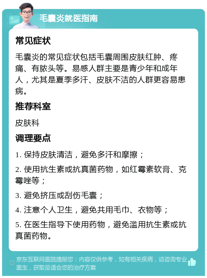 毛囊炎就医指南 常见症状 毛囊炎的常见症状包括毛囊周围皮肤红肿、疼痛、有脓头等。易感人群主要是青少年和成年人，尤其是夏季多汗、皮肤不洁的人群更容易患病。 推荐科室 皮肤科 调理要点 1. 保持皮肤清洁，避免多汗和摩擦； 2. 使用抗生素或抗真菌药物，如红霉素软膏、克霉唑等； 3. 避免挤压或刮伤毛囊； 4. 注意个人卫生，避免共用毛巾、衣物等； 5. 在医生指导下使用药物，避免滥用抗生素或抗真菌药物。