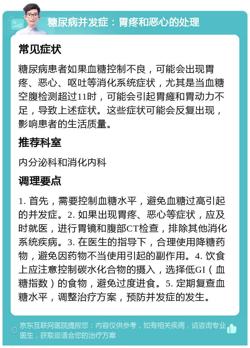 糖尿病并发症：胃疼和恶心的处理 常见症状 糖尿病患者如果血糖控制不良，可能会出现胃疼、恶心、呕吐等消化系统症状，尤其是当血糖空腹检测超过11时，可能会引起胃瘫和胃动力不足，导致上述症状。这些症状可能会反复出现，影响患者的生活质量。 推荐科室 内分泌科和消化内科 调理要点 1. 首先，需要控制血糖水平，避免血糖过高引起的并发症。2. 如果出现胃疼、恶心等症状，应及时就医，进行胃镜和腹部CT检查，排除其他消化系统疾病。3. 在医生的指导下，合理使用降糖药物，避免因药物不当使用引起的副作用。4. 饮食上应注意控制碳水化合物的摄入，选择低GI（血糖指数）的食物，避免过度进食。5. 定期复查血糖水平，调整治疗方案，预防并发症的发生。