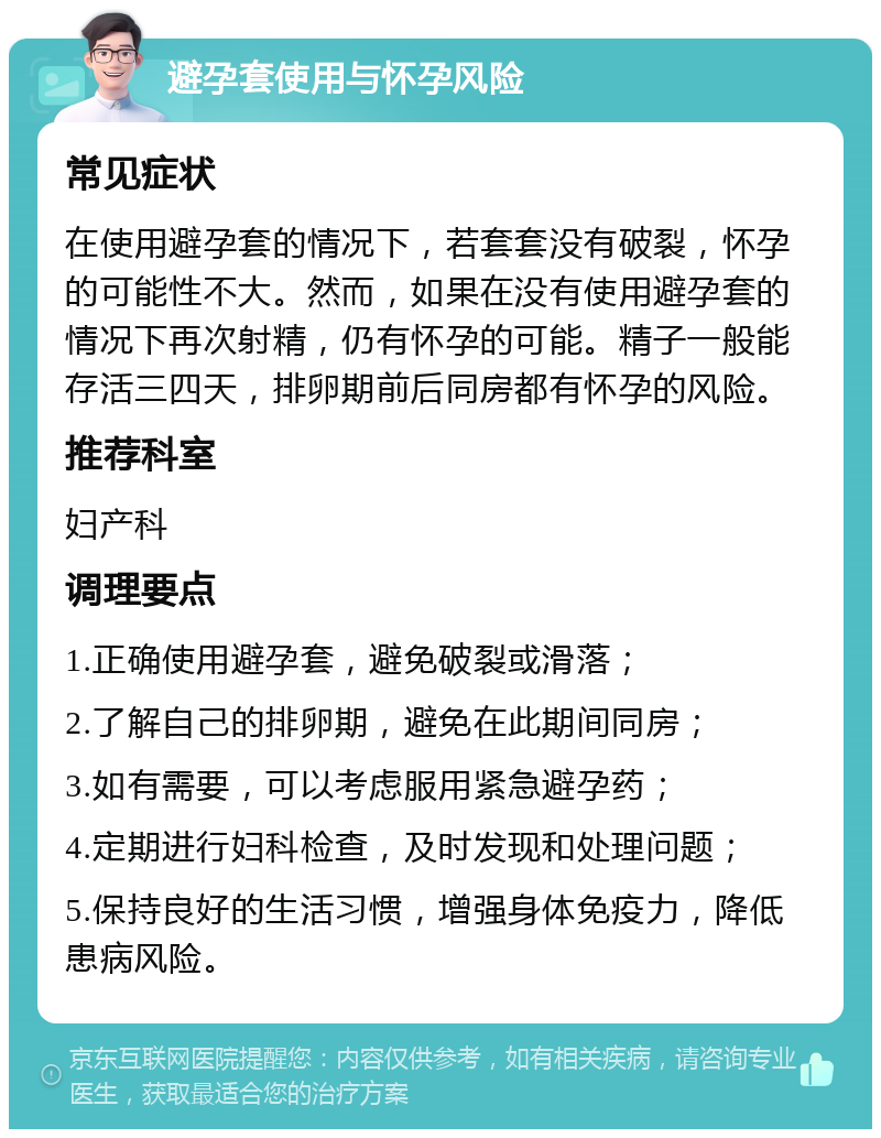 避孕套使用与怀孕风险 常见症状 在使用避孕套的情况下，若套套没有破裂，怀孕的可能性不大。然而，如果在没有使用避孕套的情况下再次射精，仍有怀孕的可能。精子一般能存活三四天，排卵期前后同房都有怀孕的风险。 推荐科室 妇产科 调理要点 1.正确使用避孕套，避免破裂或滑落； 2.了解自己的排卵期，避免在此期间同房； 3.如有需要，可以考虑服用紧急避孕药； 4.定期进行妇科检查，及时发现和处理问题； 5.保持良好的生活习惯，增强身体免疫力，降低患病风险。