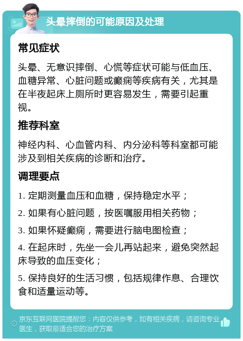 头晕摔倒的可能原因及处理 常见症状 头晕、无意识摔倒、心慌等症状可能与低血压、血糖异常、心脏问题或癫痫等疾病有关，尤其是在半夜起床上厕所时更容易发生，需要引起重视。 推荐科室 神经内科、心血管内科、内分泌科等科室都可能涉及到相关疾病的诊断和治疗。 调理要点 1. 定期测量血压和血糖，保持稳定水平； 2. 如果有心脏问题，按医嘱服用相关药物； 3. 如果怀疑癫痫，需要进行脑电图检查； 4. 在起床时，先坐一会儿再站起来，避免突然起床导致的血压变化； 5. 保持良好的生活习惯，包括规律作息、合理饮食和适量运动等。