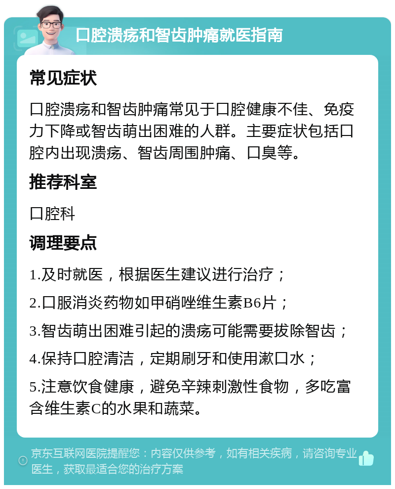 口腔溃疡和智齿肿痛就医指南 常见症状 口腔溃疡和智齿肿痛常见于口腔健康不佳、免疫力下降或智齿萌出困难的人群。主要症状包括口腔内出现溃疡、智齿周围肿痛、口臭等。 推荐科室 口腔科 调理要点 1.及时就医，根据医生建议进行治疗； 2.口服消炎药物如甲硝唑维生素B6片； 3.智齿萌出困难引起的溃疡可能需要拔除智齿； 4.保持口腔清洁，定期刷牙和使用漱口水； 5.注意饮食健康，避免辛辣刺激性食物，多吃富含维生素C的水果和蔬菜。