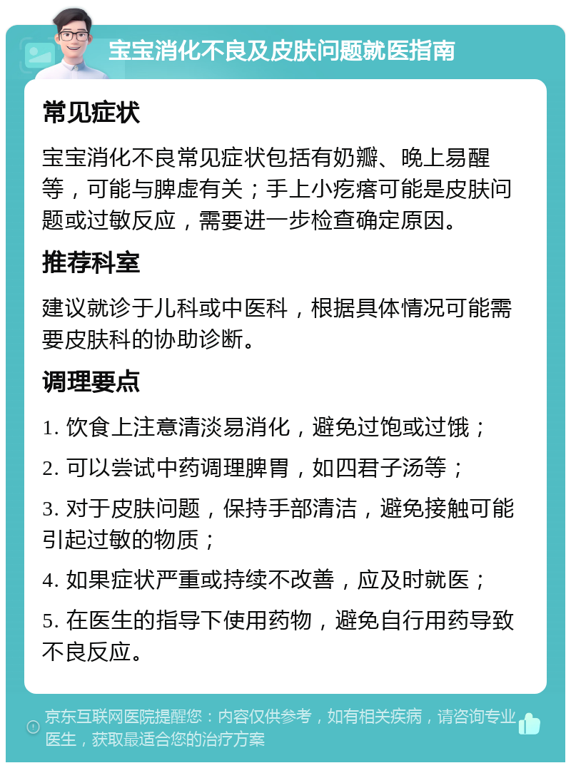 宝宝消化不良及皮肤问题就医指南 常见症状 宝宝消化不良常见症状包括有奶瓣、晚上易醒等，可能与脾虚有关；手上小疙瘩可能是皮肤问题或过敏反应，需要进一步检查确定原因。 推荐科室 建议就诊于儿科或中医科，根据具体情况可能需要皮肤科的协助诊断。 调理要点 1. 饮食上注意清淡易消化，避免过饱或过饿； 2. 可以尝试中药调理脾胃，如四君子汤等； 3. 对于皮肤问题，保持手部清洁，避免接触可能引起过敏的物质； 4. 如果症状严重或持续不改善，应及时就医； 5. 在医生的指导下使用药物，避免自行用药导致不良反应。